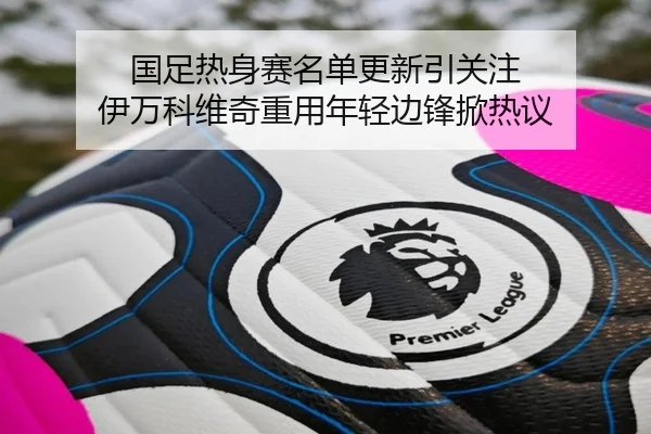 国足热身赛名单更新引关注 伊万科维奇重用年轻边锋掀热议
